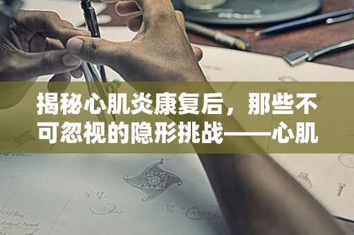 揭秘心肌炎康复后，那些不可忽视的隐形挑战——心肌炎后遗症的长期管理