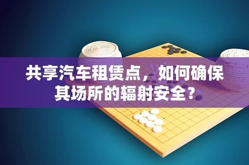 共享汽车租赁点，如何确保其场所的辐射安全？