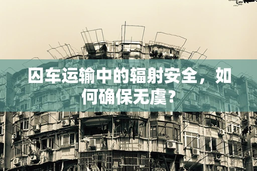 囚车运输中的辐射安全，如何确保无虞？
