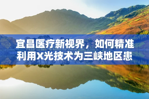 宜昌医疗新视界，如何精准利用X光技术为三峡地区患者护航？