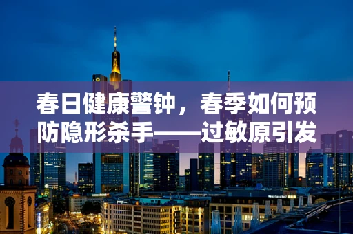 春日健康警钟，春季如何预防隐形杀手——过敏原引发的放射检查干扰？