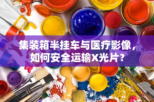 集装箱半挂车与医疗影像，如何安全运输X光片？