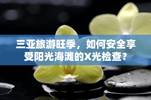 三亚旅游旺季，如何安全享受阳光海滩的X光检查？