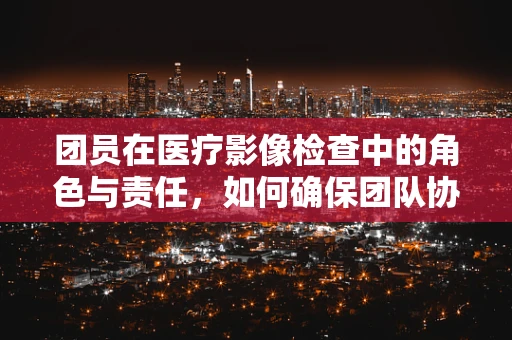 团员在医疗影像检查中的角色与责任，如何确保团队协作的顺畅？
