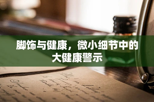 脚饰与健康，微小细节中的大健康警示