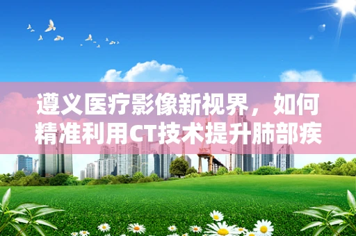 遵义医疗影像新视界，如何精准利用CT技术提升肺部疾病诊断效率？