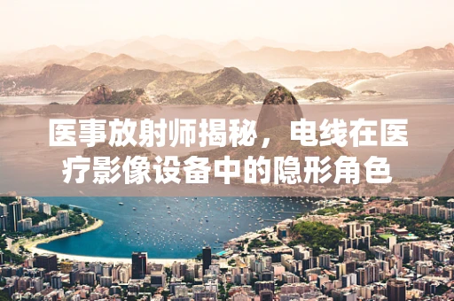 医事放射师揭秘，电线在医疗影像设备中的隐形角色