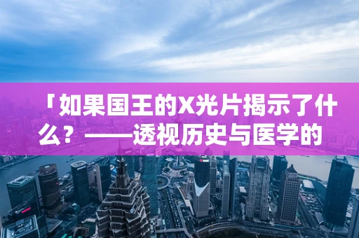 「如果国王的X光片揭示了什么？——透视历史与医学的交汇」