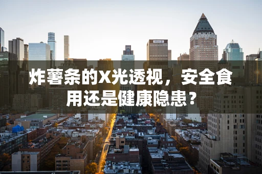 炸薯条的X光透视，安全食用还是健康隐患？