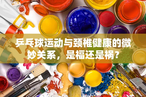 乒乓球运动与颈椎健康的微妙关系，是福还是祸？