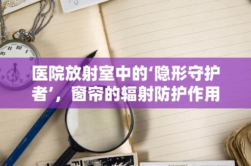 医院放射室中的‘隐形守护者’，窗帘的辐射防护作用