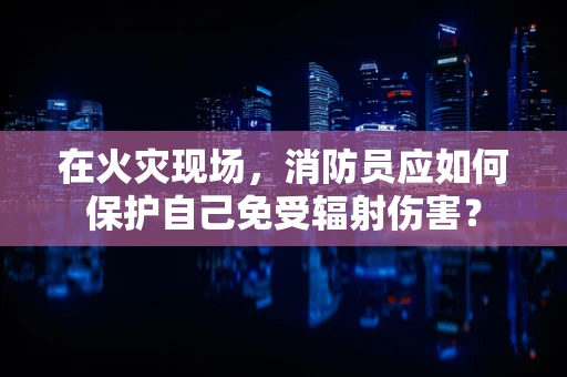 在火灾现场，消防员应如何保护自己免受辐射伤害？