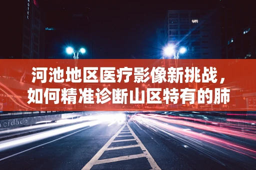 河池地区医疗影像新挑战，如何精准诊断山区特有的肺部疾病？