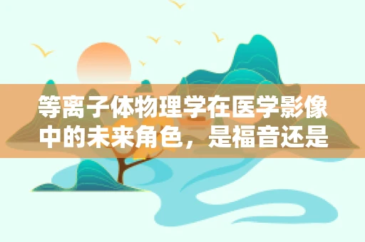 等离子体物理学在医学影像中的未来角色，是福音还是挑战？