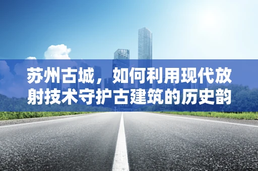 苏州古城，如何利用现代放射技术守护古建筑的历史韵味？