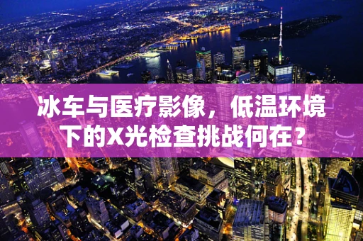 冰车与医疗影像，低温环境下的X光检查挑战何在？