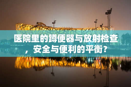 医院里的蹲便器与放射检查，安全与便利的平衡？