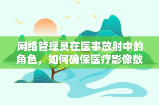 网络管理员在医事放射中的角色，如何确保医疗影像数据的安全传输？