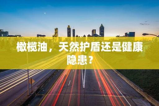 橄榄油，天然护盾还是健康隐患？