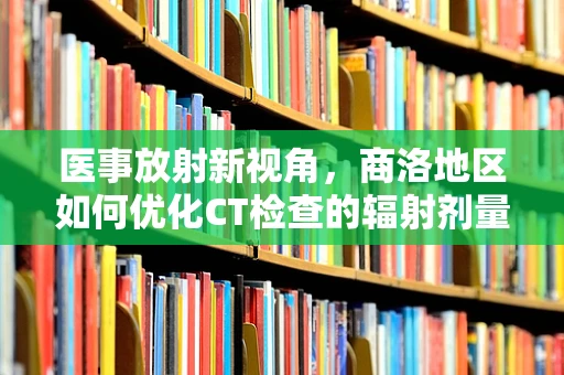 医事放射新视角，商洛地区如何优化CT检查的辐射剂量管理？