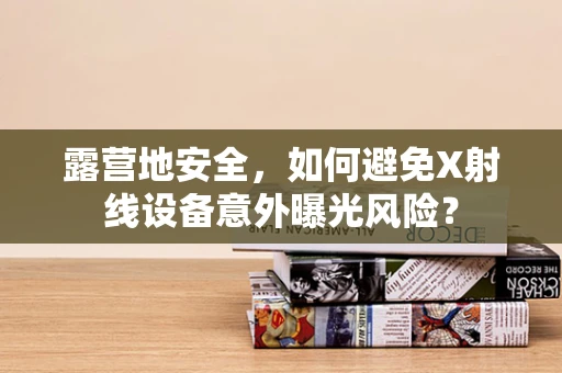 露营地安全，如何避免X射线设备意外曝光风险？