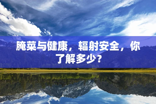 腌菜与健康，辐射安全，你了解多少？
