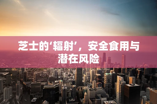 芝士的‘辐射’，安全食用与潜在风险