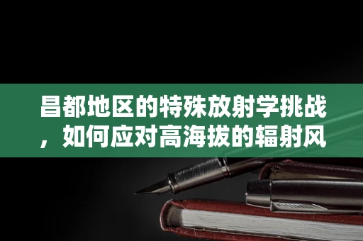 昌都地区的特殊放射学挑战，如何应对高海拔的辐射风险？