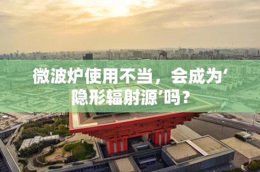 微波炉使用不当，会成为‘隐形辐射源’吗？