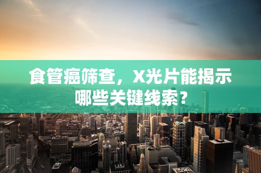食管癌筛查，X光片能揭示哪些关键线索？