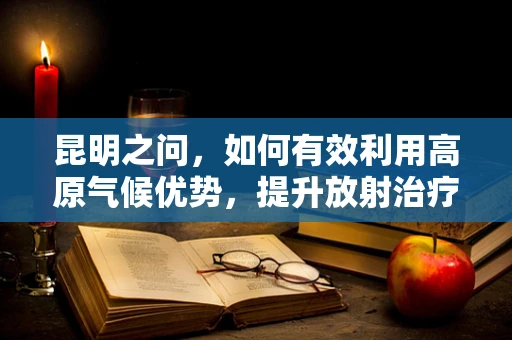 昆明之问，如何有效利用高原气候优势，提升放射治疗效率？