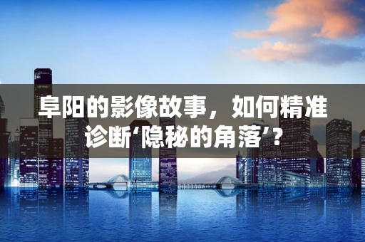 阜阳的影像故事，如何精准诊断‘隐秘的角落’？