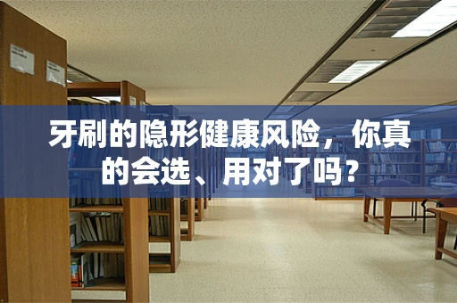 牙刷的隐形健康风险，你真的会选、用对了吗？