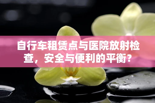 自行车租赁点与医院放射检查，安全与便利的平衡？