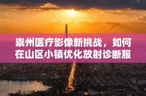 崇州医疗影像新挑战，如何在山区小镇优化放射诊断服务？