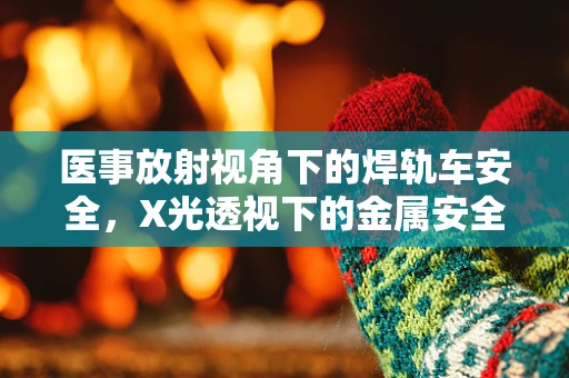 医事放射视角下的焊轨车安全，X光透视下的金属安全卫士