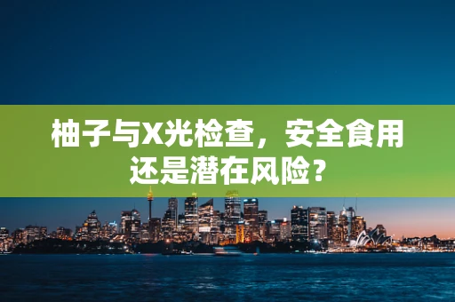 柚子与X光检查，安全食用还是潜在风险？