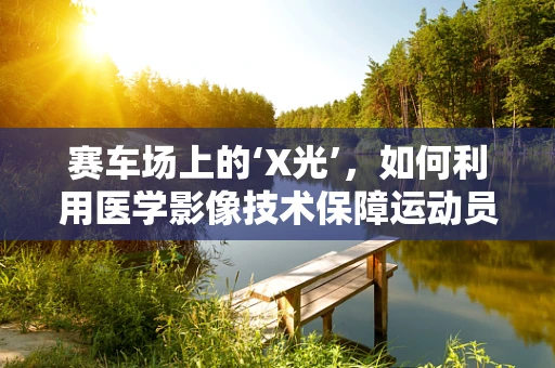 赛车场上的‘X光’，如何利用医学影像技术保障运动员安全？