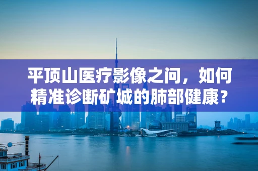 平顶山医疗影像之问，如何精准诊断矿城的肺部健康？