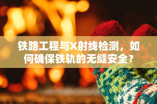 铁路工程与X射线检测，如何确保铁轨的无缝安全？