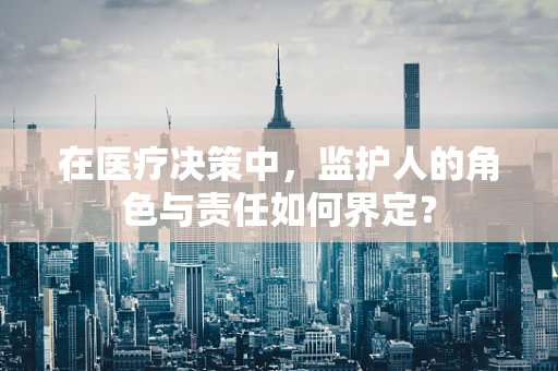 在医疗决策中，监护人的角色与责任如何界定？