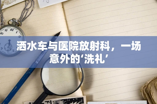 洒水车与医院放射科，一场意外的‘洗礼’