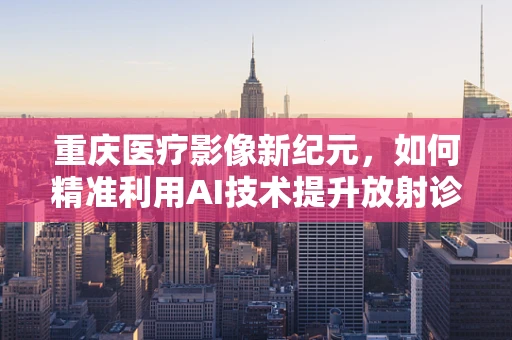 重庆医疗影像新纪元，如何精准利用AI技术提升放射诊断效率？