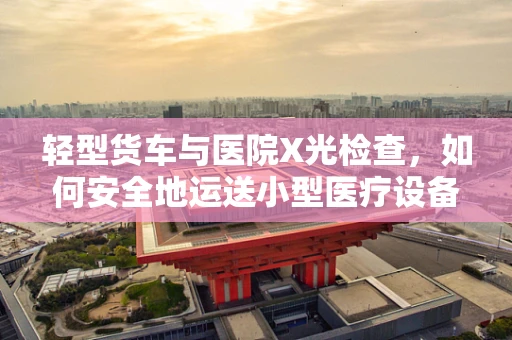 轻型货车与医院X光检查，如何安全地运送小型医疗设备？