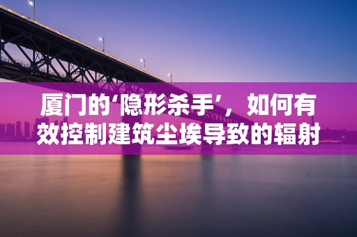 厦门的‘隐形杀手’，如何有效控制建筑尘埃导致的辐射风险？