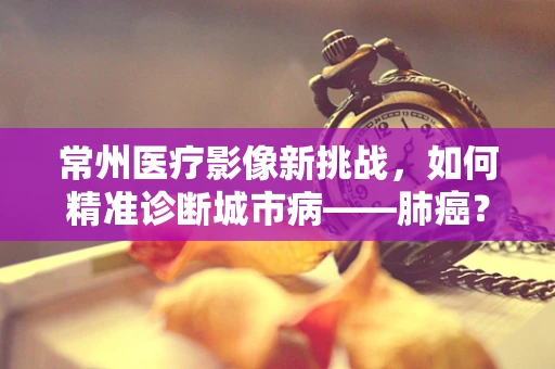 常州医疗影像新挑战，如何精准诊断城市病——肺癌？