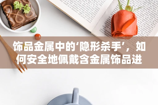 饰品金属中的‘隐形杀手’，如何安全地佩戴含金属饰品进行医学检查？