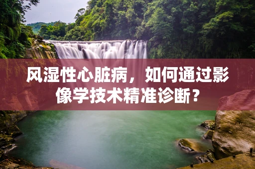 风湿性心脏病，如何通过影像学技术精准诊断？