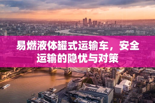 易燃液体罐式运输车，安全运输的隐忧与对策