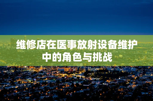 维修店在医事放射设备维护中的角色与挑战